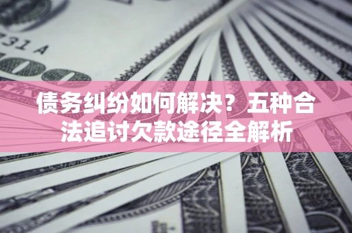 北京债务纠纷如何解决？五种合法追讨欠款途径全解析