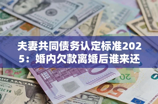 北京夫妻共同债务认定标准2025：婚内欠款离婚后谁来还？