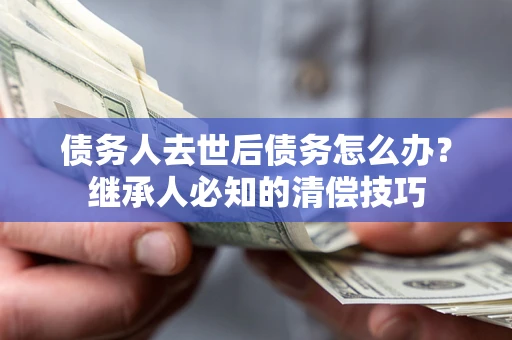 北京债务人去世后债务怎么办？继承人必知的清偿技巧