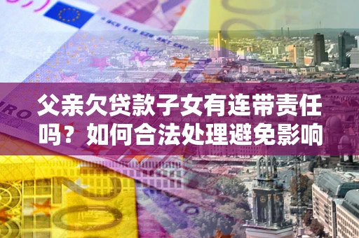 北京父亲欠贷款子女有连带责任吗？如何合法处理避免影响？